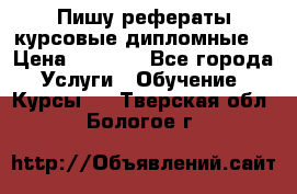 Пишу рефераты курсовые дипломные  › Цена ­ 2 000 - Все города Услуги » Обучение. Курсы   . Тверская обл.,Бологое г.